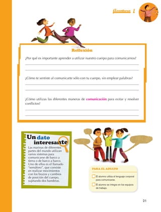 Aventura 1                    El color
                                                                                                                    de la Aventura 1
                                                                                                                             es
                                                                                                                       NARANJA




                                                          Reflexión
                         ¿Por qué es importante aprender a utilizar nuestro cuerpo para comunicarnos?




                         ¿Cómo te sentiste al comunicarte sólo con tu cuerpo, sin emplear palabras?




                         ¿Cómo utilizas las diferentes maneras de comunicación para evitar y resolver
                         conflictos?




                           Un dato
                                 interesante
                             Las marinas de diferentes
                             partes del mundo utilizan
                             varios sistemas para
                             comunicarse de barco a
                             tierra o de barco a barco.
                             Uno de ellos es el llamado
                             “semáforo”, que consiste                   PARA EL ADULTO
                             en realizar movimientos
                             con los brazos y cambios
                             de posición del cuerpo,                	     E
                                                                           l alumno utiliza el lenguaje corporal
                             sujetando dos banderas.                      para comunicarse.
                                                                    	     E
                                                                           l alumno se integra en los equipos
                                                                          de trabajo.




                                                                                                                      21



AB-EDU-FIS-6-P-001-112.indb 21                                                                                             14/11/11 10:17
 