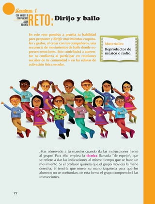 Aventura 1

                                 RETO:
               CON AMIGOS O
                COMPAÑEROS
                      LUGAR
                                                  Dirijo y bailo
                    ABIERTO


                                 En este reto pondrás a prueba tu habilidad
                                 para proponer y dirigir movimientos corpora-
                                 les y gestos, al crear con tus compañeros, una   Materiales:
                                 secuencia de movimientos de baile donde ex-
                                                                                  Reproductor de
                                 presen emociones. Esto contribuirá a aumen-      música o radio.
                                 tar tu confianza al participar en reuniones
                                 sociales de tu comunidad y en las rutinas de
                                 activación física escolar.




                                        ¿Has observado a tu maestro cuando da las instrucciones frente
                                        al grupo? Para ello emplea la técnica llamada ”de espejo“, que
                                        se refiere a dar las indicaciones al mismo tiempo que se hace un
                                        movimiento. Si el profesor quisiera que el grupo moviera la mano
                                        derecha, él tendría que mover su mano izquierda para que los
                                        alumnos no se confundan, de esta forma el grupo comprenderá las
                                        instrucciones.



             22



AB-EDU-FIS-6-P-001-112.indb 22                                                                             14/11/11 10:17
 