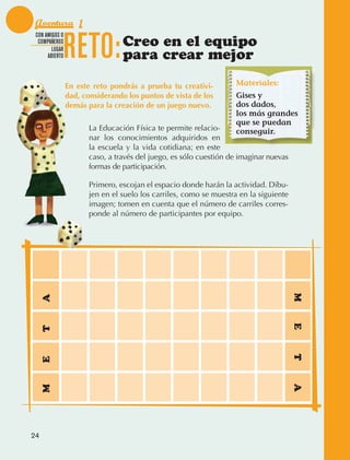 Aventura 1

                                 RETO:
               CON AMIGOS O
                COMPAÑEROS
                      LUGAR
                                                  Creo en el equipo
                    ABIERTO                       para crear mejor

                                 En este reto pondrás a prueba tu creativi-          Materiales:
                                 dad, considerando los puntos de vista de los        Gises y
                                 demás para la creación de un juego nuevo.           dos dados,
                                                                                     los más grandes
                                                                                     que se puedan
                                        La Educación Física te permite relacio‑      conseguir.
                                        nar los conocimientos adquiridos en
                                        la escuela y la vida cotidiana; en este
                                        caso, a través del juego, es sólo cuestión de imaginar nuevas
                                        formas de participación.

                                        Primero, escojan el espacio donde harán la actividad. Dibu‑
                                        jen en el suelo los carriles, como se muestra en la siguiente
                                        imagen; tomen en cuenta que el número de carriles corres‑
                                        ponde al número de participantes por equipo.




                                                                                                        M
                  A




                                                                                                        E
                  T




                                                                                                        T
                  E




                                                                                                        A
                  M




             24



AB-EDU-FIS-6-P-001-112.indb 24                                                                              14/11/11 10:17
 