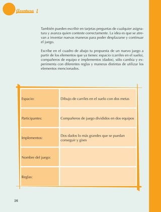 Aventura 1


                                  También pueden escribir en tarjetas preguntas de cualquier asigna‑
                                  tura y avanza quien conteste correctamente. La idea es que se atre‑
                                  van a inventar nuevas maneras para poder desplazarse y continuar
                                  el juego.

                                  Escribe en el cuadro de abajo tu propuesta de un nuevo juego a
                                  partir de los elementos que ya tienes: espacio (carriles en el suelo),
                                  compañeros de equipo e implementos (dados), sólo cambia y ex‑
                                  perimenta con diferentes reglas y maneras distintas de utilizar los
                                  elementos mencionados.




                     Espacio:                  Dibujo de carriles en el suelo con dos metas




                     Participantes:            Compañeros de juego divididos en dos equipos



                                               Dos dados lo más grandes que se puedan
                     Implementos:
                                               conseguir y gises



                     Nombre del juego:




                     Reglas:




             26



AB-EDU-FIS-6-P-001-112.indb 26                                                                             14/11/11 10:17
 