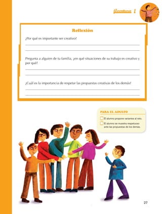 Aventura 1                      El color
                                                                                                                    de la Aventura 1
                                                                                                                             es
                                                                                                                       NARANJA




                                                          Reflexión
                         ¿Por qué es importante ser creativo?




                         Pregunta a alguien de tu familia, ¿en qué situaciones de su trabajo es creativo y
                         por qué?




                         ¿Cuál es la importancia de respetar las propuestas creativas de los demás?




                                                                               PARA EL ADULTO

                                                                           	    E
                                                                                 l alumno propone variantes al reto.
                                                                           	    E
                                                                                 l alumno se muestra respetuoso
                                                                                ante las propuestas de los demás.




                                                                                                                        27



AB-EDU-FIS-6-P-001-112.indb 27                                                                                               14/11/11 10:17
 