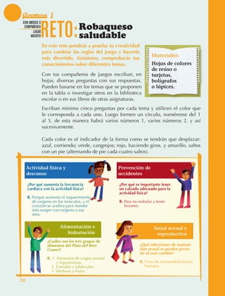 Aventura 1

                                 RETO:
               CON AMIGOS O
                COMPAÑEROS
                      LUGAR
                                                     Robaqueso
                    ABIERTO                          saludable
                                 En este reto pondrás a prueba tu creatividad
                                 para cambiar las reglas del juego y hacerlo
                                                                                           Materiales:
                                 más divertido. Asimismo, comprobarás tus
                                 conocimientos sobre diferentes temas.                     Hojas de colores
                                                                                           de reúso o
                                 Con tus compañeros de juegos escriban, en                 tarjetas,
                                 hojas, diversas preguntas con sus respuestas.             bolígrafos
                                 Pueden basarse en los temas que se proponen               o lápices.
                                 en la tabla o investigar otros en la biblioteca
                                 escolar o en sus libros de otras asignaturas.
                                 Escriban mínimo cinco preguntas por cada tema y utilicen el color que
                                 le corresponda a cada uno. Luego formen un círculo, numérense del 1
                                 al 5, de esta manera habrá varios números 1, varios números 2, y así
                                 sucesivamente.

                                 Cada color es el indicador de la forma como se tendrán que desplazar:
                                 azul, corriendo; verde, cangrejos; rojo, haciendo giros, y amarillo, saltos
                                 con un pie (alternando de pie cada cuatro saltos).


                  Actividad física y                                    Prevención de
                  descanso                                              accidentes

                   ¿Por qué aumenta la frecuencia                       ¿Por qué es importante tener
                   cardiaca con la actividad física?                    un calzado adecuado para la
                                                                        actividad física?
                   R.  orque aumenta el requerimiento
                      P
                      de oxígeno en los músculos, y el                  R.  ara no resbalar y tener
                                                                           P
                      corazón se acelera para mandar                       lesiones.
                      más sangre con oxígeno a esa
                      área.


                                          Alimentación e                                     Salud sexual y
                                             hidratación                                      reproductiva
                                   ¿Cuáles son los tres grupos de
                                   alimentos del Plato del Bien                     ¿Qué infecciones de transmi-
                                   Comer?                                           sión sexual se pueden preve-
                                                                                    nir al usar condón?
                                   R.  .  limentos de origen animal
                                      1 A
                                          y leguminosas.                            R.  irus de inmunodeficiencia
                                                                                       V
                                   	 2. Cereales y tubérculos.
                                                                                      humana.
                                   	 3. Verduras y frutas.

             28



AB-EDU-FIS-6-P-001-112.indb 28                                                                                       14/11/11 10:17
 