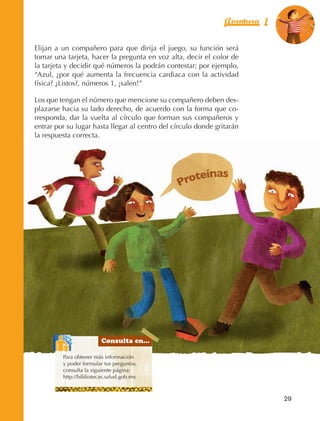Aventura 1        El color
                                                                                             de la Aventura 1
                                                                                                      es
                                                                                                NARANJA



                Elijan a un compañero para que dirija el juego, su función será
                tomar una tarjeta, hacer la pregunta en voz alta, decir el color de
                la tarjeta y decidir qué números la podrán contestar; por ejemplo,
                “Azul, ¿por qué aumenta la frecuencia cardiaca con la actividad
                física? ¿Listos?, números 1, ¡salen!”

                Los que tengan el número que mencione su compañero deben des‑
                plazarse hacia su lado derecho, de acuerdo con la forma que co‑
                rresponda, dar la vuelta al círculo que forman sus compañeros y
                entrar por su lugar hasta llegar al centro del círculo donde gritarán
                la respuesta correcta.




                                                                         nas
                                                                   Proteí




                                                 Consulta en...

                                 Para obtener más información
                                 y poder formular tus preguntas,
                                 consulta la siguiente página:
                                 http://bibliotecas.salud.gob.mx



                                                                                               29



AB-EDU-FIS-6-P-001-112.indb 29                                                                      14/11/11 10:17
 
