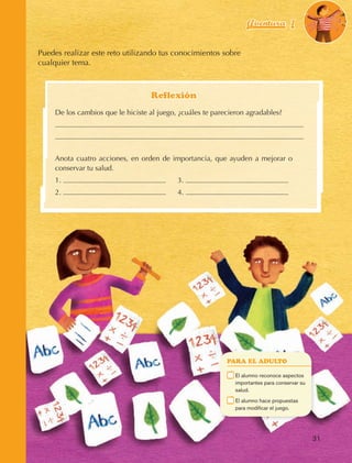 Aventura 1                       El color
                                                                                                                  de la Aventura 1
                                                                                                                           es
                                                                                                                     NARANJA



                Puedes realizar este reto utilizando tus conocimientos sobre
                cualquier tema.



                                                       Reflexión
                         De los cambios que le hiciste al juego, ¿cuáles te parecieron agradables?




                         Anota cuatro acciones, en orden de importancia, que ayuden a mejorar o
                         conservar tu salud.
                         1.                                 	   3.
                         2.                                 	   4.




                                                                                 PARA EL ADULTO

                                                                             	    E
                                                                                   l alumno reconoce aspectos
                                                                                  importantes para conservar su
                                                                                  salud.
                                                                             	    E
                                                                                   l alumno hace propuestas
                                                                                  para modificar el juego.




                                                                                                                    31



AB-EDU-FIS-6-P-001-112.indb 31                                                                                           14/11/11 10:17
 