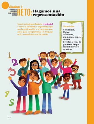 Aventura 1

                                 RETO:
              CON AMIGOS O
               COMPAÑEROS
            LUGAR ABIERTO O
                                                   Hagamos una
                   CERRADO                         representación

                                 En este reto desarrollarás tu creatividad
                                 y verás lo divertidas e importantes que     Materiales:
                                 son la gesticulación y la expresión cor-    Cartulinas,
                                 poral para complementar el lenguaje         lápices
                                 oral y comunicarte con los demás.           de colores,
                                                                             plumones, papel,
                                                                             cartón,
                                                                             botellas y tela, de
                                                                             preferencia que
                                                                             sean materiales
                                                                             de reúso.




             32



AB-EDU-FIS-6-P-001-112.indb 32                                                                     14/11/11 10:17
 