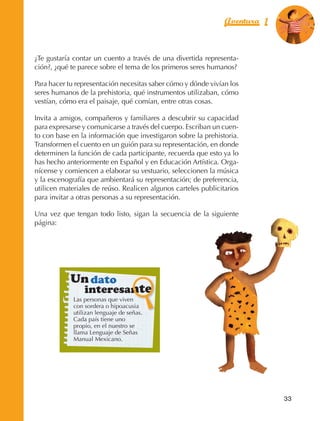 Aventura 1        El color
                                                                                             de la Aventura 1
                                                                                                      es
                                                                                                NARANJA




                ¿Te gustaría contar un cuento a través de una divertida representa‑
                ción?, ¿qué te parece sobre el tema de los primeros seres humanos?

                Para hacer tu representación necesitas saber cómo y dónde vivían los
                seres humanos de la prehistoria, qué instrumentos utilizaban, cómo
                vestían, cómo era el paisaje, qué comían, entre otras cosas.

                Invita a amigos, compañeros y familiares a descubrir su capacidad
                para expresarse y comunicarse a través del cuerpo. Escriban un cuen‑
                to con base en la información que investigaron sobre la prehistoria.
                Transformen el cuento en un guión para su representación, en donde
                determinen la función de cada participante, recuerda que esto ya lo
                has hecho anteriormente en Español y en Educación Artística. Orga‑
                nícense y comiencen a elaborar su vestuario, seleccionen la música
                y la escenografía que ambientará su representación; de preferencia,
                utilicen materiales de reúso. Realicen algunos carteles publicitarios
                para invitar a otras personas a su representación.

                Una vez que tengan todo listo, sigan la secuencia de la siguiente
                página:




                                 Un dato
                                     interesante
                                 Las personas que viven
                                 con sordera o hipoacusia
                                 utilizan lenguaje de señas.
                                 Cada país tiene uno
                                 propio, en el nuestro se
                                 llama Lenguaje de Señas
                                 Manual Mexicano.




                                                                                               33



AB-EDU-FIS-6-P-001-112.indb 33                                                                      14/11/11 10:17
 
