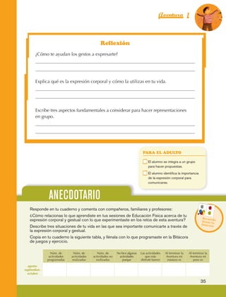 Aventura 1                       El color
                                                                                                                                              de la Aventura 1
                                                                                                                                                       es
                                                                                                                                                 NARANJA




                                                                   Reflexión
                         ¿Cómo te ayudan los gestos a expresarte?




                         Explica qué es la expresión corporal y cómo la utilizas en tu vida.




                         Escribe tres aspectos fundamentales a considerar para hacer representaciones
                         en grupo.




                                                                                                      PARA EL ADULTO

                                                                                                 	        E
                                                                                                           l alumno se integra a un grupo
                                                                                                          para hacer propuestas.
                                                                                                 	        E
                                                                                                           l alumno identifica la importancia
                                                                                                          de la expresión corporal para
                                                                                                          comunicarse.



                                  ANECDOTARIO
                     Responde en tu cuaderno y comenta con compañeros, familiares y profesores:
                     ¿Cómo relacionas lo que aprendiste en tus sesiones de Educación Física acerca de tu
                                                                                                                                                 Recuerd
                     expresión corporal y gestual con lo que experimentaste en los retos de esta aventura?                                       llenar tu
                                                                                                                                                          a
                                                                                                                                                 bitácora
                     Describe tres situaciones de tu vida en las que sea importante comunicarte a través de
                     la expresión corporal y gestual.
                     Copia en tu cuaderno la siguiente tabla, y llénala con lo que programaste en la Bitácora
                     de juegos y ejercicio.

                                   Núm. de       Núm. de         Núm. de       No hice algunas       Las actividades   Al terminar la   Al terminar la
                                  actividades   actividades   actividades no    actividades             que más         Aventura mi      Aventura mi
                                 programadas    realizadas      realizadas         porque            disfruté fueron     estatura es       peso es

                  agosto-
                septiembre-
                  octubre

                                                                                                                                                 35



AB-EDU-FIS-6-P-001-112.indb 35                                                                                                                        14/11/11 10:17
 