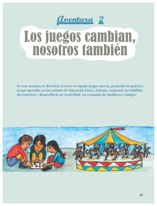 Aventura 2
                         Los juegos cambian,
                          nosotros también

                En esta aventura te divertirás al crear en equipo juegos nuevos, poniendo en práctica
                lo que aprendes en las sesiones de Educación Física. Además, mejorarás tus habilida-
                des motrices y desarrollarás tu creatividad, en compañía de familiares y amigos.




                                                                                                  37



AB-EDU-FIS-6-P-001-112.indb 37                                                                          14/11/11 10:17
 