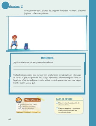 Aventura 2
                                         Dibuja cómo sería el área de juego en la que se realizaría el reto si
                                         jugaran ocho compañeros.




                                                              Reflexión
                      ¿Qué movimientos hiciste para realizar el reto?




                      Cada objeto es creado para cumplir con una función; por ejemplo, en este juego
                      se utilizó el gancho que sirve para colgar ropa como implemento para conducir
                      la pelota. ¿Qué otros objetos podrías utilizar como implementos para este juego?
                      Escribe cuáles y para qué.




                                                                              PARA EL ADULTO
                                           Consulta en...
                                                                          	    E
                                                                                l alumno tira o lanza la pelota de
                                 Si quieres saber más sobre                    diferentes formas.
                                 juegos modificados revisa
                                 HDT, Yo soy un conejo.                   	    E
                                                                                l alumno les asigna a los objetos
                                                                               una función diferente a la que
                                                                               normalmente tienen.



             40



AB-EDU-FIS-6-P-001-112.indb 40                                                                                        14/11/11 10:17
 