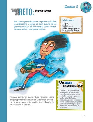 Aventura 2                 El color
                                                                                                         de la Aventura 1




                                 RETO:
                                                                                                                  es
                                                                                                            NARANJA
                   CON AMIGOS O
                    COMPAÑEROS
                          LUGAR
                                                Estafeta
                        ABIERTO


                                                                                Materiales:
                        Este reto te permitirá poner en práctica el traba-
                        jo colaborativo y lograr un buen manejo de los          Lápiz,
                        patrones básicos de movimiento como: correr,            botella de
                        caminar, saltar y manipular objetos.                    plástico pequeña
                                                                                y hojas de reúso.




                                                                             Un dato
                                                                                 interesante
                                                                             En la época prehispánica
                                                                             las noticias se transmitían
                                                                             entre los pueblos de forma
                                                                             verbal o escrita, y quienes
                Para que este juego sea divertido, necesitan varios          las llevaban lo hacían
                amigos; pueden hacerlo en un jardín o en un cam‑             corriendo, a estas personas
                po deportivo, para evitar accidentes. La botella de          se les llamaba painani y eran
                                                                             considerados elegidos por
                plástico será la estafeta.                                   los dioses para realizar la
                                                                             actividad.



                                                                                                             41



AB-EDU-FIS-6-P-001-112.indb 41                                                                                    14/11/11 10:17
 