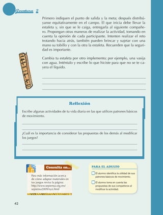 Aventura 2
                                         Primero indiquen el punto de salida y la meta; después distribú‑
                                         yanse equitativamente en el campo. El que inicia debe llevar la
                                         estafeta y, sin que se le caiga, entregarla al siguiente compañe‑
                                         ro. Propongan otras maneras de realizar la actividad, tomando en
                                         cuenta la opinión de cada participante. Intenten realizar el reto
                                         trotando hacia atrás, también pueden brincar y sujetar con una
                                         mano su tobillo y con la otra la estafeta. Recuerden que la seguri‑
                                         dad es importante.

                                         Cambia tu estafeta por otro implemento; por ejemplo, una vasija
                                         con agua. Inténtalo y escribe lo que hiciste para que no se te ca‑
                                         yera el líquido.




                                                                 Reflexión
                     Escribe algunas actividades de tu vida diaria en las que utilices patrones básicos
                     de movimiento.




                     ¿Cuál es la importancia de considerar las propuestas de los demás al modificar
                     los juegos?




                                            Consulta en...                   PARA EL ADULTO

                                                                        	     E
                                                                               l alumno identifica la utilidad de sus
                                 Para más información acerca                  patrones básicos de movimiento.
                                 de cómo adaptar materiales en
                                 tus juegos revisa la página:           	     E
                                                                               l alumno toma en cuenta las
                                 http://www.sepiensa.org.mx/                  propuestas de sus compañeros al
                                 sepiensa2009/nyn.html                        modificar la actividad.




             42



AB-EDU-FIS-6-P-001-112.indb 42                                                                                           14/11/11 10:17
 