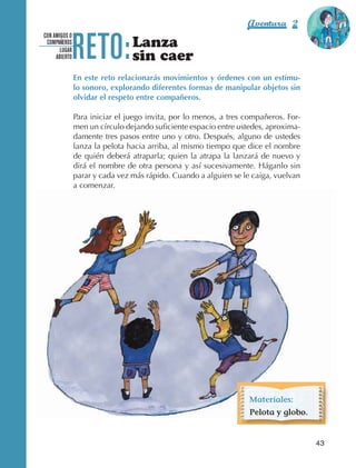 Aventura 2              El color
                                                                                                        de la Aventura 1




                                 RETO:
                                                                                                                 es
                                                                                                           NARANJA
                   CON AMIGOS O
                    COMPAÑEROS
                          LUGAR
                                                   Lanza
                        ABIERTO                    sin caer
                                  En este reto relacionarás movimientos y órdenes con un estímu-
                                  lo sonoro, explorando diferentes formas de manipular objetos sin
                                  olvidar el respeto entre compañeros.

                                  Para iniciar el juego invita, por lo menos, a tres compañeros. For‑
                                  men un círculo dejando suficiente espacio entre ustedes, aproxima‑
                                  damente tres pasos entre uno y otro. Después, alguno de ustedes
                                  lanza la pelota hacia arriba, al mismo tiempo que dice el nombre
                                  de quién deberá atraparla; quien la atrapa la lanzará de nuevo y
                                  dirá el nombre de otra persona y así sucesivamente. Háganlo sin
                                  parar y cada vez más rápido. Cuando a alguien se le caiga, vuelvan
                                  a comenzar.




                                                                                      Materiales:
                                                                                      Pelota y globo.


                                                                                                          43



AB-EDU-FIS-6-P-001-112.indb 43                                                                                 14/11/11 10:17
 