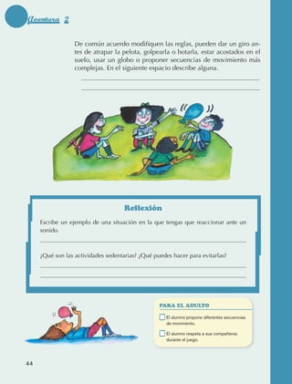 Aventura 2

                                   De común acuerdo modifiquen las reglas, pueden dar un giro an‑
                                   tes de atrapar la pelota, golpearla o botarla, estar acostados en el
                                   suelo, usar un globo o proponer secuencias de movimiento más
                                   complejas. En el siguiente espacio describe alguna.




                                                      Reflexión
                      Escribe un ejemplo de una situación en la que tengas que reaccionar ante un
                      sonido.



                      ¿Qué son las actividades sedentarias? ¿Qué puedes hacer para evitarlas?




                                                                    PARA EL ADULTO

                                                                	     E
                                                                       l alumno propone diferentes secuencias
                                                                      de movimiento.

                                                                	     E
                                                                       l alumno respeta a sus compañeros
                                                                      durante el juego.




             44



AB-EDU-FIS-6-P-001-112.indb 44                                                                                   14/11/11 10:17
 