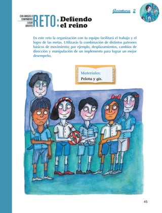 Aventura 2               El color
                                                                                                          de la Aventura 1




                                 RETO:
                                                                                                                   es
                                                                                                             NARANJA
                   CON AMIGOS O
                    COMPAÑEROS
                          LUGAR
                                                   Defiendo
                        ABIERTO                    el reino
                                  En este reto la organización con tu equipo facilitará el trabajo y el
                                  logro de las metas. Utilizarás la combinación de distintos patrones
                                  básicos de movimiento; por ejemplo, desplazamientos, cambios de
                                  dirección y manipulación de un implemento para lograr un mejor
                                  desempeño.



                                                                 Materiales:
                                                                 Pelota y gis.




                                                                                                            45



AB-EDU-FIS-6-P-001-112.indb 45                                                                                   14/11/11 10:17
 