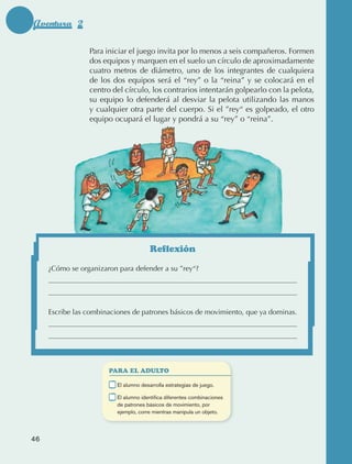Aventura 2

                                  Para iniciar el juego invita por lo menos a seis compañeros. Formen
                                  dos equipos y marquen en el suelo un círculo de aproximadamente
                                  cuatro metros de diámetro, uno de los integrantes de cualquiera
                                  de los dos equipos será el “rey” o la “reina” y se colocará en el
                                  centro del círculo, los contrarios intentarán golpearlo con la pelota,
                                  su equipo lo defenderá al desviar la pelota utilizando las manos
                                  y cualquier otra parte del cuerpo. Si el ”rey“ es golpeado, el otro
                                  equipo ocupará el lugar y pondrá a su “rey” o “reina”.




                                                         Reflexión

                      ¿Cómo se organizaron para defender a su ”rey“?




                      Escribe las combinaciones de patrones básicos de movimiento, que ya dominas.




                                         PARA EL ADULTO

                                     	     E
                                            l alumno desarrolla estrategias de juego.

                                     	     E
                                            l alumno identifica diferentes combinaciones
                                           de patrones básicos de movimiento, por
                                           ejemplo, corre mientras manipula un objeto.




             46



AB-EDU-FIS-6-P-001-112.indb 46                                                                             14/11/11 10:17
 