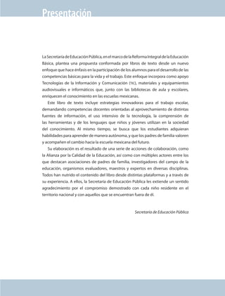 Presentación


                                La Secretaría de Educación Pública, en el marco de la Reforma Integral de la Educación
                                Básica, plantea una propuesta conformada por libros de texto desde un nuevo
                                enfoque que hace énfasis en la participación de los alumnos para el desarrollo de las
                                competencias básicas para la vida y el trabajo. Este enfoque incorpora como apoyo
                                Tecnologías de la Información y Comunicación (tic), materiales y equipamientos
                                audiovisuales e informáticos que, junto con las bibliotecas de aula y escolares,
                                enriquecen el conocimiento en las escuelas mexicanas.
                                   Este libro de texto incluye estrategias innovadoras para el trabajo escolar,
                                demandando competencias docentes orientadas al aprovechamiento de distintas
                                fuentes de información, el uso intensivo de la tecnología, la comprensión de
                                las herramientas y de los lenguajes que niños y jóvenes utilizan en la sociedad
                                del conocimiento. Al mismo tiempo, se busca que los estudiantes adquieran
                                habilidades para aprender de manera autónoma, y que los padres de familia valoren
                                y acompañen el cambio hacia la escuela mexicana del futuro.
                                   Su elaboración es el resultado de una serie de acciones de colaboración, como
                                la Alianza por la Calidad de la Educación, así como con múltiples actores entre los
                                que destacan asociaciones de padres de familia, investigadores del campo de la
                                educación, organismos evaluadores, maestros y expertos en diversas disciplinas.
                                Todos han nutrido el contenido del libro desde distintas plataformas y a través de
                                su experiencia. A ellos, la Secretaría de Educación Pública les extiende un sentido
                                agradecimiento por el compromiso demostrado con cada niño residente en el
                                territorio nacional y con aquellos que se encuentran fuera de él.



                                                                                      Secretaría de Educación Pública




AB-EDU-FIS-6-P-001-112.indb 3                                                                                            14/11/11 10:17
 