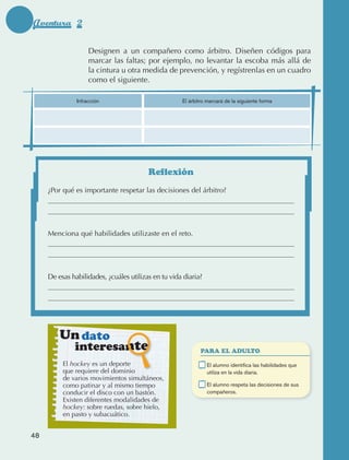 Aventura 2

                                          Designen a un compañero como árbitro. Diseñen códigos para
                                          marcar las faltas; por ejemplo, no levantar la escoba más allá de
                                          la cintura u otra medida de prevención, y regístrenlas en un cuadro
                                          como el siguiente.

                                     Infracción                       El árbitro marcará de la siguiente forma




                                                             Reflexión
                      ¿Por qué es importante respetar las decisiones del árbitro?




                      Menciona qué habilidades utilizaste en el reto.




                      De esas habilidades, ¿cuáles utilizas en tu vida diaria?




                            Un dato
                                     interesante                              PARA EL ADULTO

                                 El hockey es un deporte                 	       E
                                                                                  l alumno identifica las habilidades que
                                 que requiere del dominio                        utiliza en la vida diaria.
                                 de varios movimientos simultáneos,
                                 como patinar y al mismo tiempo          	       E
                                                                                  l alumno respeta las decisiones de sus
                                 conducir el disco con un bastón.                compañeros.
                                 Existen diferentes modalidades de
                                 hockey: sobre ruedas, sobre hielo,
                                 en pasto y subacuático.


             48



AB-EDU-FIS-6-P-001-112.indb 48                                                                                               14/11/11 10:17
 