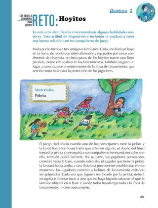 Aventura 2               El color
                                                                                                          de la Aventura 1




                                 RETO:
                                                                                                                   es
                                                                                                             NARANJA
                   CON AMIGOS O
                    COMPAÑEROS
                          LUGAR
                                                   Hoyitos
                        ABIERTO

                                  En este reto identificarás e incrementarás algunas habilidades mo-
                                  trices. Una actitud de disposición e inclusión te ayudará a tener
                                  una buena relación con tus compañeros de juego.

                                  Invita por lo menos a tres amigos o familiares. Cada uno hará un hoyo
                                  en la tierra, de modo que estén alineados y separados por cinco cen‑
                                  tímetros de distancia. A cinco pasos de los hoyitos tracen una línea
                                  paralela, desde ella realizarán los lanzamientos. También asignen un
                                  lugar, a unos quince o veinte metros de la línea de lanzamiento, que
                                  servirá como base para la protección de los jugadores.




                                   Materiales:
                                   Pelota




                                      El juego dará inicio cuando uno de los participantes tome la pelota y
                                      la lance hacia los hoyos hasta que entre en alguno; el dueño del hoyo
                                      tomará la pelota y perseguirá a sus compañeros intentando tocarlos con
                                      ella, también podrá lanzarla. Por su parte, los jugadores perseguidos
                                      correrán hacia la base, cuando estén ahí, el jugador que tiene la pelota
                                      la lanzará hacia arriba a una distancia previamente establecida; en ese
                                      momento, los jugadores correrán a la línea de lanzamiento evitando
                                      ser golpeados. Cada vez que alguien sea tocado por la pelota, deberá
                                      recogerla e intentar tocar a otro que no haya logrado salvarse, el que la
                                      lanzó se ubicará en la base. Cuando todos hayan regresado a la línea de
                                      lanzamiento, inicien nuevamente.

                                                                                                            49



AB-EDU-FIS-6-P-001-112.indb 49                                                                                    14/11/11 10:17
 