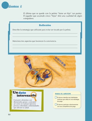 Aventura 2

                                    El último que se quede con la pelota ”tiene un hijo“ (un punto).
                                    El jugador que acumule cinco ”hijos“ dirá una cualidad de algún
                                    compañero.


                                                       Reflexión
                     Describe la estrategia que utilizaste para evitar ser tocado por la pelota.




                     Menciona tres aspectos que favorecen la convivencia.




                      Un dato                                               PARA EL ADULTO
                                 interesante                            	     E
                                                                               l alumno identifica las habilidades
                                                                              motrices que utiliza en una estrategia
                        Consumir alimentos con
                                                                              de juego.
                        demasiadas grasas y azúcares,
                        así como no realizar ejercicio                  	     E
                                                                               l alumno participa colectivamente
                        provoca obesidad y enfermedades                       con sus compañeros de juego.
                        que afectan tu salud.



             50



AB-EDU-FIS-6-P-001-112.indb 50                                                                                         14/11/11 10:17
 