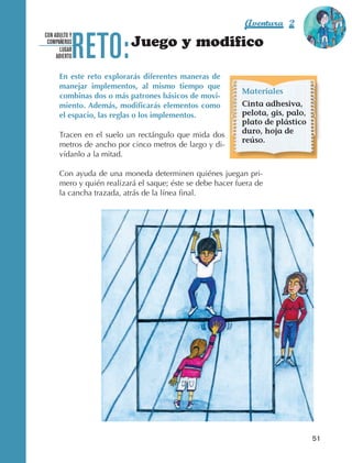 Aventura 2               El color
                                                                                                      de la Aventura 1




                                 RETO:
                                                                                                               es
                                                                                                         NARANJA
                    CON ADULTO Y
                     COMPAÑEROS
                           LUGAR
                                                 Juego y modifico
                         ABIERTO


                            En este reto explorarás diferentes maneras de
                            manejar implementos, al mismo tiempo que
                                                                                 Materiales
                            combinas dos o más patrones básicos de movi-
                            miento. Además, modificarás elementos como           Cinta adhesiva,
                            el espacio, las reglas o los implementos.            pelota, gis, palo,
                                                                                 plato de plástico
                            Tracen en el suelo un rectángulo que mida dos        duro, hoja de
                                                                                 reúso.
                            metros de ancho por cinco metros de largo y di‑
                            vídanlo a la mitad.

                            Con ayuda de una moneda determinen quiénes juegan pri‑
                            mero y quién realizará el saque; éste se debe hacer fuera de
                            la cancha trazada, atrás de la línea final.




                                                                                                        51



AB-EDU-FIS-6-P-001-112.indb 51                                                                               14/11/11 10:17
 