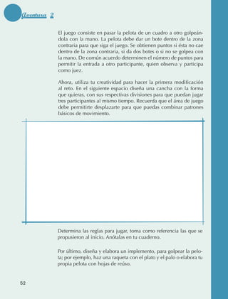 Aventura 2

                                 El juego consiste en pasar la pelota de un cuadro a otro golpeán‑
                                 dola con la mano. La pelota debe dar un bote dentro de la zona
                                 contraria para que siga el juego. Se obtienen puntos si ésta no cae
                                 dentro de la zona contraria, si da dos botes o si no se golpea con
                                 la mano. De común acuerdo determinen el número de puntos para
                                 permitir la entrada a otro participante, quien observa y participa
                                 como juez.

                                 Ahora, utiliza tu creatividad para hacer la primera modificación
                                 al reto. En el siguiente espacio diseña una cancha con la forma
                                 que quieras, con sus respectivas divisiones para que puedan jugar
                                 tres participantes al mismo tiempo. Recuerda que el área de juego
                                 debe permitirte desplazarte para que puedas combinar patrones
                                 básicos de movimiento.




                                 Determina las reglas para jugar, toma como referencia las que se
                                 propusieron al inicio. Anótalas en tu cuaderno.

                                 Por último, diseña y elabora un implemento, para golpear la pelo‑
                                 ta; por ejemplo, haz una raqueta con el plato y el palo o elabora tu
                                 propia pelota con hojas de reúso.


             52



AB-EDU-FIS-6-P-001-112.indb 52                                                                          14/11/11 10:17
 