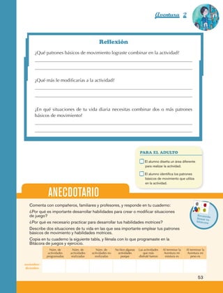 Aventura 2                        El color
                                                                                                                                          de la Aventura 1
                                                                                                                                                   es
                                                                                                                                             NARANJA




                                                                   Reflexión
                         ¿Qué patrones básicos de movimiento lograste combinar en la actividad?




                         ¿Qué más le modificarías a la actividad?




                         ¿En qué situaciones de tu vida diaria necesitas combinar dos o más patrones
                         básicos de movimiento?




                                                                                                 PARA EL ADULTO

                                                                                             	       E
                                                                                                      l alumno diseña un área diferente
                                                                                                     para realizar la actividad.

                                                                                             	       E
                                                                                                      l alumno identifica los patrones
                                                                                                     básicos de movimiento que utiliza
                                                                                                     en la actividad.


                                  ANECDOTARIO
                     Comenta con compañeros, familiares y profesores, y responde en tu cuaderno:
                     ¿Por qué es importante desarrollar habilidades para crear o modificar situaciones
                     de juego?                                                                                                             Recuerd
                                                                                                                                                    a
                                                                                                                                           llenar tu
                     ¿Por qué es necesario practicar para desarrollar tus habilidades motrices?                                            bitácora

                     Describe dos situaciones de tu vida en las que sea importante emplear tus patrones
                     básicos de movimiento y habilidades motrices.
                     Copia en tu cuaderno la siguiente tabla, y llénala con lo que programaste en la
                     Bitácora de juegos y ejercicio.
                                   Núm. de       Núm. de         Núm. de       No hice algunas   Las actividades   Al terminar la   Al terminar la
                                  actividades   actividades   actividades no    actividades         que más         Aventura mi      Aventura mi
                                 programadas    realizadas      realizadas         porque        disfruté fueron     estatura es       peso es

                 noviembre-
                  diciembre


                                                                                                                                            53



AB-EDU-FIS-6-P-001-112.indb 53                                                                                                                       14/11/11 10:17
 