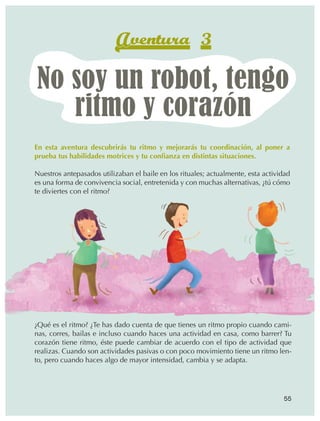 Aventura 3
                  No soy un robot, tengo
                     ritmo y corazón
                En esta aventura descubrirás tu ritmo y mejorarás tu coordinación, al poner a
                prueba tus habilidades motrices y tu confianza en distintas situaciones.

                Nuestros antepasados utilizaban el baile en los rituales; actualmente, esta actividad
                es una forma de convivencia social, entretenida y con muchas alternativas, ¿tú cómo
                te diviertes con el ritmo?




                ¿Qué es el ritmo? ¿Te has dado cuenta de que tienes un ritmo propio cuando cami‑
                nas, corres, bailas e incluso cuando haces una actividad en casa, como barrer? Tu
                corazón tiene ritmo, éste puede cambiar de acuerdo con el tipo de actividad que
                realizas. Cuando son actividades pasivas o con poco movimiento tiene un ritmo len‑
                to, pero cuando haces algo de mayor intensidad, cambia y se adapta.




                                                                                                  55



AB-EDU-FIS-6-P-001-112.indb 55                                                                          14/11/11 10:17
 