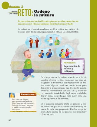 Aventura 3
                  INDIVIDUAL
              LUGAR CERRADO
                                 RETO:            Ordeno
                                                  la música
                                 En este reto escucharás diferentes géneros y estilos musicales; de
                                 acuerdo con el ritmo propondrás distintas formas de baile.

                                 La música es el arte de combinar sonidos y silencios; existen di‑
                                 ferentes tipos de música, según varían el ritmo y los instrumentos.




                                                                                   Materiales:
                                                                                   Reproductor de
                                                                                   música y
                                                                                   bolígrafo.

                                                          En el reproductor de música o radio escucha di‑
                                                          ferentes géneros y estilos musicales que sean de
                                                          tu agrado. Si no cuentas con reproductor de mú‑
                                                          sica canta algunas canciones que te sepas, pue‑
                                                          des pedir a alguien mayor que te enseñe alguna;
                                                          identifica lo que sientes con cada una y exprésalo
                                    Consulta en...
                                                          con movimientos de baile. Explora tus posibilida‑
                                                          des sin pena, recuerda que cada quien tiene una
                    Para escuchar algunas                 manera particular de moverse.
                    canciones entra a la página:
                    http://www.sep.gob.mx entra a
                                                          En el siguiente esquema anota los géneros y esti‑
                    Información para… alumnos,
                    y podrás encontrar rondas y           los musicales que escuchaste o que cantaste y los
                    canciones.                            pasos de baile que propusiste. Puedes preguntar
                                                          a un adulto acerca de los géneros que escucha y
                                                          cómo los baila.

             56



AB-EDU-FIS-6-P-001-112.indb 56                                                                                 14/11/11 10:17
 