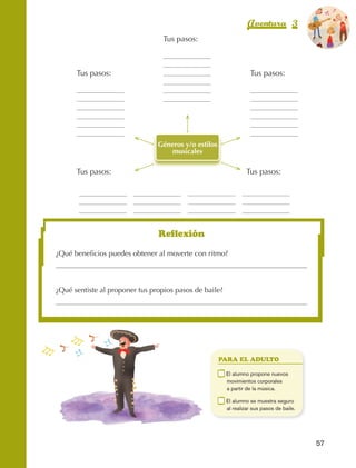 Aventura 3                    El color
                                                                                                                   de la Aventura 1
                                                                                                                            es
                                                                                                                      NARANJA
                                                           Tus pasos:



                                 Tus pasos:                                                Tus pasos:




                                                         Géneros y/o estilos
                                                             musicales

                                 Tus pasos:                                               Tus pasos:




                                                         Reflexión

                         ¿Qué beneficios puedes obtener al moverte con ritmo?




                         ¿Qué sentiste al proponer tus propios pasos de baile?




                                                                               PARA EL ADULTO

                                                                         	       E
                                                                                  l alumno propone nuevos
                                                                                 movimientos corporales
                                                                                 a partir de la música.

                                                                         	       E
                                                                                  l alumno se muestra seguro
                                                                                 al realizar sus pasos de baile.




                                                                                                                     57



AB-EDU-FIS-6-P-001-112.indb 57                                                                                            14/11/11 10:17
 