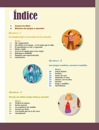 Índice
                  6	    Conoce tu libro
                  8	    Bitácora de juegos y ejercicio	



             La imaginación es el camino de la creación

             	          Retos
              14	       Me comprometo
              16	       Mi reflejo en el espejo... es lo mejor que te dejo	
              20	       El movimiento es arte y expresión
              22	       Dirijo y bailo
              24	       Creo en el equipo para crear mejor
              28	       Robaqueso saludable
              32	       Hagamos una representación
              35	       Anecdotario
                                                                    		


                                                                  Los juegos cambian, nosotros también

                                                                  	       Retos
                                                                  38	     Líneas lejanas	 	   	
                                                                  41	     Estafeta	       	
                                                                  43	     Lanza sin caer		
                                                                  45	     Defiendo el reino	
                                                                  47	     Hockey con escobas	 	
                                                                  49	     Hoyitos
                                                                  51	     Juego y modifico
                                                                  53	     Anecdotario


               
             No soy un robot, tengo ritmo y corazón	

             	           Retos
             56	         Ordeno la música
             58	         Festín musical	
             62	         Un arquitecto de sonidos	
             66	         Genera un ritmo
             68	         Una banda que no es de carro
             69	         Anecdotario




             4



AB-EDU-FIS-6-P-001-112.indb 4                                                                            14/11/11 10:17
 