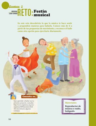 Aventura 3
                  INDIVIDUAL
              LUGAR CERRADO
                                 RETO:            Festín
                                                  musical
                                 En este reto descubrirás lo que la música te hace sentir
                                 y propondrás maneras para bailarla. Conoce más de ti a
                                 partir de tus propuestas de movimiento y reconoce el baile
                                 como otra opción para ejercitarte diariamente.




                                      Consulta en...

                       Que aprender a bailar sea tu
                       próximo proyecto, consulta:                                 Materiales:
                       http://www.sepiensa.org.mx/
                       sepiensa2009/jovenes.html                                   Reproductor de
                       Ahí encontrarás algunos                                     música o radio,
                       consejos.                                                   bolígrafo.


             58



AB-EDU-FIS-6-P-001-112.indb 58                                                                       14/11/11 10:17
 