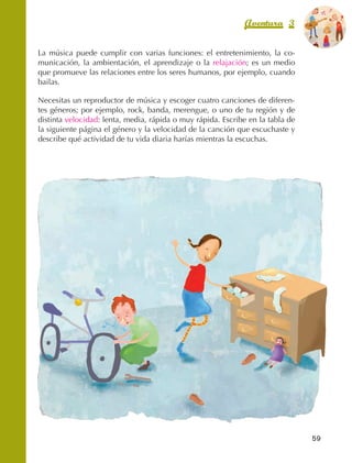 Aventura 3              El color
                                                                                                de la Aventura 1
                                                                                                         es
                                                                                                   NARANJA



                La música puede cumplir con varias funciones: el entretenimiento, la co‑
                municación, la ambientación, el aprendizaje o la relajación; es un medio
                que promueve las relaciones entre los seres humanos, por ejemplo, cuando
                bailas.

                Necesitas un reproductor de música y escoger cuatro canciones de diferen‑
                tes géneros; por ejemplo, rock, banda, merengue, o uno de tu región y de
                distinta velocidad: lenta, media, rápida o muy rápida. Escribe en la tabla de
                la siguiente página el género y la velocidad de la canción que escuchaste y
                describe qué actividad de tu vida diaria harías mientras la escuchas.




                                                                                                  59



AB-EDU-FIS-6-P-001-112.indb 59                                                                         14/11/11 10:17
 