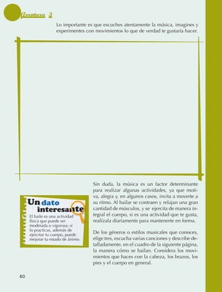 Aventura 3
                                   Lo importante es que escuches atentamente la música, imagines y
                                   experimentes con movimientos lo que de verdad te gustaría hacer.




                                                   Sin duda, la música es un factor determinante
                                                   para realizar algunas actividades, ya que moti‑
                                                   va, alegra y, en algunos casos, invita a moverte a
                   Un dato                         su ritmo. Al bailar se contraen y relajan una gran
                           interesante             cantidad de músculos, y se ejercita de manera in‑
                     El baile es una actividad     tegral el cuerpo, si es una actividad que te gusta,
                     física que puede ser          realízala diariamente para mantenerte en forma.
                     moderada o vigorosa; si
                     lo practicas, además de
                     ejercitar tu cuerpo, puede
                                                   De los géneros o estilos musicales que conoces,
                     mejorar tu estado de ánimo.   elige tres, escucha varias canciones y describe de‑
                                                   talladamente, en el cuadro de la siguiente página,
                                                   la manera cómo se bailan. Considera los movi‑
                                                   mientos que haces con la cabeza, los brazos, los
                                                   pies y el cuerpo en general.

             60



AB-EDU-FIS-6-P-001-112.indb 60                                                                           14/11/11 10:17
 