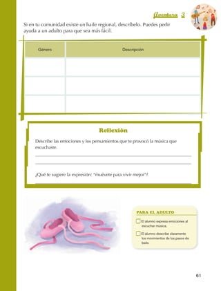 Aventura 3                      El color
                                                                                                                 de la Aventura 1
                                                                                                                          es
                                                                                                                    NARANJA
                Si en tu comunidad existe un baile regional, descríbelo. Puedes pedir
                ayuda a un adulto para que sea más fácil.


                            Género                                    Descripción




                                                          Reflexión
                          Describe las emociones y los pensamientos que te provocó la música que
                          escuchaste.




                          ¿Qué te sugiere la expresión: “muévete para vivir mejor”?




                                                                              PARA EL ADULTO

                                                                          	    E
                                                                                l alumno expresa emociones al
                                                                               escuchar música.

                                                                          	    E
                                                                                l alumno describe claramente
                                                                               los movimientos de los pasos de
                                                                               baile.




                                                                                                                   61



AB-EDU-FIS-6-P-001-112.indb 61                                                                                          14/11/11 10:17
 