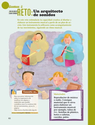 Aventura 3
              CON UN ADULTO
              LUGAR CERRADO
                                 RETO:            Un arquitecto
                                                  de sonidos
                                 En este reto estimularás tu capacidad creativa al diseñar y
                                 elaborar un instrumento musical a partir de un plan de ac-
                                 ción. Este instrumento lo utilizarás como acompañamiento
                                 de tus movimientos, siguiendo un ritmo musical.




                                       Consulta en...
                                                                        Materiales:
                        Para encontrar información
                        sobre la importancia de                         Reproductor de música
                        reutilizar los objetos y                        o radio. Consigue
                        materiales que puedes                           material que te sirva
                        considerar para la construcción
                                                                        para elaborar un
                        de tus instrumentos, revisa la
                        página:                                         instrumento musical;
                        http://www.chavitos.snte.org.mx                 por ejemplo, tubos de
                                                                        PVC, botellas de plástico,
                                                                        botes o cubetas,
                                                                        cuerdas, palos.
             62



AB-EDU-FIS-6-P-001-112.indb 62                                                                       14/11/11 10:17
 