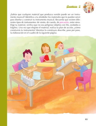 Aventura 3              El color
                                                                                                 de la Aventura 1
                                                                                                          es
                                                                                                    NARANJA



                ¿Sabías que cualquier material que produzca sonido puede ser un instru‑
                mento musical? Identifica a tu alrededor los materiales que te puedan servir
                para diseñar y construir tu instrumento musical. Recuerda que existen dife‑
                rentes tipos de instrumentos: de viento, de cuerda, de percusión, entre otros.
                Elige tu material, verifica que no sea peligroso (objetos con filo, oxidados o
                frágiles). Una vez que elegiste el material, realiza tu plan de acción, ¿cómo
                construirás tu instrumento? Mientras lo construyes describe, paso por paso,
                la elaboración en el cuadro de la siguiente página.




                                                                                                   63



AB-EDU-FIS-6-P-001-112.indb 63                                                                          14/11/11 10:17
 