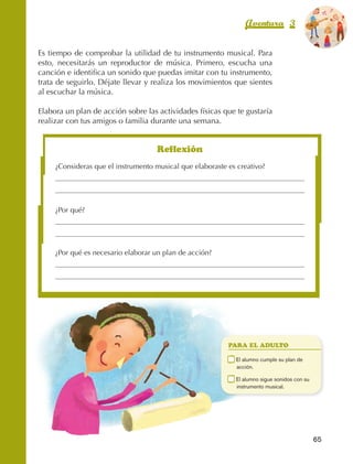 Aventura 3                       El color
                                                                                                                 de la Aventura 1
                                                                                                                          es
                                                                                                                    NARANJA



                Es tiempo de comprobar la utilidad de tu instrumento musical. Para
                esto, necesitarás un reproductor de música. Primero, escucha una
                canción e identifica un sonido que puedas imitar con tu instrumento,
                trata de seguirlo. Déjate llevar y realiza los movimientos que sientes
                al escuchar la música.

                Elabora un plan de acción sobre las actividades físicas que te gustaría
                realizar con tus amigos o familia durante una semana.


                                                         Reflexión
                         ¿Consideras que el instrumento musical que elaboraste es creativo?




                         ¿Por qué?




                         ¿Por qué es necesario elaborar un plan de acción?




                                                                                 PARA EL ADULTO

                                                                             	    E
                                                                                   l alumno cumple su plan de
                                                                                  acción.

                                                                             	    E
                                                                                   l alumno sigue sonidos con su
                                                                                  instrumento musical.




                                                                                                                    65



AB-EDU-FIS-6-P-001-112.indb 65                                                                                           14/11/11 10:17
 