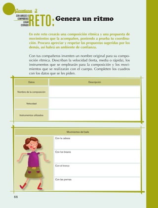Aventura 3

                                 RETO:
               CON AMIGOS O
                COMPAÑEROS
                      LUGAR
                                                  Genera un ritmo
                    CERRADO


                                 En este reto crearás una composición rítmica y una propuesta de
                                 movimientos que la acompañen, poniendo a prueba tu coordina-
                                 ción. Procura apreciar y respetar las propuestas sugeridas por los
                                 demás, así habrá un ambiente de confianza.

                                 Con tus compañeros inventen un nombre original para su compo‑
                                 sición rítmica. Describan la velocidad (lenta, media o rápida), los
                                 instrumentos que se emplearán para la composición y los movi‑
                                 mientos que se realizarán con el cuerpo. Completen los cuadros
                                 con los datos que se les piden.

                                 Datos                                          Descripción



                 Nombre de la composición



                           Velocidad



                   Instrumentos utilizados




                                                            Movimientos del baile

                                                  Con la cabeza




                                                  Con los brazos




                                                  Con el tronco




                                                  Con las piernas




             66



AB-EDU-FIS-6-P-001-112.indb 66                                                                         14/11/11 10:17
 