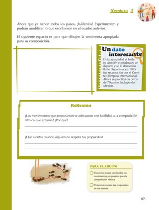 Aventura 3                El color
                                                                                                             de la Aventura 1
                                                                                                                      es
                                                                                                                NARANJA



                Ahora que ya tienen todos los pasos, ¡báilenlos! Experimenten y
                podrán modificar lo que escribieron en el cuadro anterior.

                El siguiente espacio es para que dibujen la vestimenta apropiada
                para su composición.

                                                                                Un dato
                                                                                       interesante
                                                                                  En la actualidad el baile
                                                                                  es también considerado un
                                                                                  deporte y se le denomina
                                                                                  Baile Deportivo, en 1995
                                                                                  fue reconocido por el Comi‑
                                                                                  té Olímpico Internacional.
                                                                                  Ahora se practica en cerca
                                                                                  de 70 países incluyendo
                                                                                  México.




                                                        Reflexión

                         ¿Los movimientos que propusieron se adecuaron con facilidad a la composición
                         rítmica que crearon? ¿Por qué?




                         ¿Qué sientes cuando alguien no respeta tus propuestas?




                                                                       PARA EL ADULTO

                                                                   	    E
                                                                         l alumno realiza con fluidez los
                                                                        movimientos propuestos para la
                                                                        composición rítmica.

                                                                   	    E
                                                                         l alumno respeta las propuestas
                                                                        de los demás.



                                                                                                                67



AB-EDU-FIS-6-P-001-112.indb 67                                                                                       14/11/11 10:17
 
