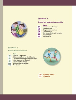 Donde hay alegría, hay creación	

                                                                       	      Retos
                                                                       72	    Las mil y un soluciones	
                                                                       74	    Pelota callada
                                                                       76	    De paseo con tus ideas	
                                                                       78	    Los estrategas	
                                                                       80	    Del pensamiento a la creación
                                                                       82	    ¡Va con todo!	
                                                                       83	    Anecdotario	 	




                		
                Compartimos aventuras	

                		          Retos
                 86	        El pastor y sus ovejas
                 88	        Objetos voladores no identificados
                 90	        Chismógrafo de juego y ejercicio físico	
                 94	        ¿Qué hago con mi tiempo?
                 98	        Organizo a los amigos		
                104	        Si lo practico, lo domino
                107	        Anecdotario




                                                                       108	   Balance anual
                                                                       109	   Glosario




                                                                                                              5



AB-EDU-FIS-6-P-001-112.indb 5                                                                                     14/11/11 10:17
 