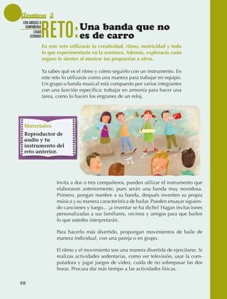 Aventura 3

                                 RETO:
               CON AMIGOS O
                COMPAÑEROS
                      LUGAR
                                                  Una banda que no
                    CERRADO                       es de carro
                                 En este reto utilizarás tu creatividad, ritmo, motricidad y todo
                                 lo que experimentaste en la aventura. Además, explorarás cuán
                                 seguro te sientes al mostrar tus propuestas a otros.

                                 Ya sabes qué es el ritmo y cómo seguirlo con un instrumento. En
                                 este reto lo utilizarás como una manera para trabajar en equipo.
                                 Un grupo o banda musical está compuesto por varios integrantes
                                 con una función específica: trabajar en armonía para hacer una
                                 tarea, como lo hacen los engranes de un reloj.




                Materiales:
                Reproductor de
                audio y tu
                instrumento del
                reto anterior.




                                       Invita a dos o tres compañeros, pueden utilizar el instrumento que
                                       elaboraron anteriormente, pues serán una banda muy novedosa.
                                       Primero, pongan nombre a su banda, después inventen su propia
                                       música y su manera característica de bailar. Pueden ensayar siguien‑
                                       do canciones y luego... ¡a inventar se ha dicho! Hagan invitaciones
                                       personalizadas a sus familiares, vecinos y amigos para que bailen
                                       lo que ustedes interpretarán.

                                       Para hacerlo más divertido, propongan movimientos de baile de
                                       manera individual, con una pareja o en grupo.

                                       El ritmo y el movimiento son una manera divertida de ejercitarse. Si
                                       realizas actividades sedentarias, como ver televisión, usar la com‑
                                       putadora y jugar juegos de video, cuida de no sobrepasar las dos
                                       horas. Procura dar más tiempo a las actividades físicas.

             68



AB-EDU-FIS-6-P-001-112.indb 68                                                                                14/11/11 10:17
 