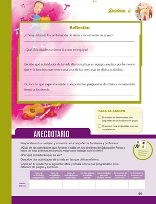Aventura 3                        El color
                                                                                                                                              de la Aventura 1
                                                                                                                                                       es
                                                                                                                                                 NARANJA




                                                                   Reflexión
                         ¿Cómo utilizaste la combinación de ritmo y movimiento en el reto?



                         ¿Qué dificultades tuvieron al crear en equipo?



                         Escribe qué actividades de tu vida diaria realizas en equipo; explica por lo menos
                         dos y la función que tiene cada una de las personas en dicha actividad.



                         Explica lo que experimentaste al exponer tus propuestas de ritmo y movimiento
                         frente a los demás.




                                                                                                      PARA EL ADULTO

                                                                                                 	        E
                                                                                                           l alumno se desenvuelve con
                                                                                                          seguridad en actividades en grupo.

                                                                                                 	        E
                                                                                                           l alumno crea propuestas con sus
                                                                                                          compañeros.

                                  ANECDOTARIO
                     Responde en tu cuaderno y comenta con compañeros, familiares y profesores:
                     ¿Cuál de las actividades que llevaste a cabo en tus sesiones de Educación Física y
                     retos de esta aventura te pareció mejor para trabajar con el ritmo?                                                       Recuerd
                                                                                                                                                        a
                                                                                                                                               llenar tu
                     ¿Por qué consideras que es así?                                                                                           bitácora

                     Describe dos actividades de tu vida en las que utilices el ritmo.
                     Copia en tu cuaderno la siguiente tabla, y llénala con lo que programaste en la
                     Bitácora de juegos y ejercicio.
                                   Núm. de       Núm. de         Núm. de       No hice algunas       Las actividades   Al terminar la   Al terminar la
                                  actividades   actividades   actividades no    actividades              que más        Aventura mi      Aventura mi
                                 programadas    realizadas      realizadas         porque            disfruté fueron     estatura es        peso es

                    enero-
                   febrero


                                                                                                                                                69



AB-EDU-FIS-6-P-001-112.indb 69                                                                                                                       14/11/11 10:18
 