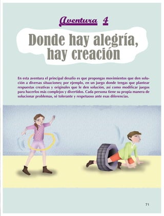Aventura 4
                             Donde hay alegría,
                               hay creación
                En esta aventura el principal desafío es que propongas movimientos que den solu-
                ción a diversas situaciones; por ejemplo, en un juego donde tengas que plantear
                respuestas creativas y originales que le den solución, así como modificar juegos
                para hacerlos más complejos y divertidos. Cada persona tiene su propia manera de
                solucionar problemas, sé tolerante y respetuoso ante esas diferencias.




                                                                                             71



AB-EDU-FIS-6-P-001-112.indb 71                                                                     14/11/11 10:18
 