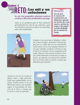 Aventura 4

                                 RETO:
               CON AMIGOS O
                COMPAÑEROS
                      LUGAR
                                                   Las mil y un                       Materiales:
                    ABIERTO                        soluciones                         Aro de por
                                 En este reto propondrás soluciones motrices          lo menos 60
                                 creativas a diferentes problemáticas de juego.       centímetros de
                                                                                      diámetro (puede
                                 ¿Qué es un problema para ti? Para resolverlo         ser hecho de vara
                                 generalmente hay más de una solución y para          suave), pelota de
                                                                                      trapo o de papel,
                                 encontrarlas es necesario utilizar la creatividad,
                                                                                      cuerda delgada
                                 entre otras habilidades.
                                                                                      de un metro de
                                                                                      largo.



                                                          Empuja el aro para que se desplace rodan‑
                                                          do, ya que lo logres, alcánzalo y lanza la pe‑
                                                          lota por en medio del aro en movimiento;
                                                          hazlo tantas veces como puedas mientras el
                                                          aro siga rodando. Compara la forma en que
                                                          lo haces en relación con tus compañeros de
                                                          juego, observa cómo mueves tu brazo o bra‑
                                                          zos, cómo interviene el resto de tu cuerpo al
                                                          lanzar: ¿te agachas o la lanzas bien extendi‑
                                                          do?, ¿la lanzas sobre la marcha o tienes que
                                                          detenerte para hacerlo?




             Amarra el aro con la cuerda en
             alguna rama o algo parecido,
             hazlo girar golpeándolo con la
             pelota. Intenta mover el aro de
             diferentes formas; por ejemplo,
             según el movimiento de rota‑
             ción de la Tierra o intenta que
             se mueva como un péndulo.



             72



AB-EDU-FIS-6-P-001-112.indb 72                                                                             14/11/11 10:18
 