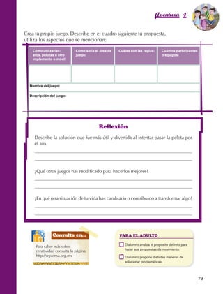 Aventura 4                     El color
                                                                                                                                 de la Aventura 1
                                                                                                                                          es
                                                                                                                                    NARANJA



                Crea tu propio juego. Describe en el cuadro siguiente tu propuesta,
                utiliza los aspectos que se mencionan:

                        Cómo utilizarías:         Cómo sería el área de       Cuáles son las reglas:       Cuántos participantes
                        aros, pelotas u otro      juego:                                                   o equipos:
                        implemento o móvil




                     Nombre del juego:

                     Descripción del juego:




                                                               Reflexión
                         Describe la solución que fue más útil y divertida al intentar pasar la pelota por
                         el aro.




                         ¿Qué otros juegos has modificado para hacerlos mejores?




                         ¿En qué otra situación de tu vida has cambiado o contribuido a transformar algo?




                                    Consulta en...                            PARA EL ADULTO

                                                                          	      E
                                                                                  l alumno analiza el propósito del reto para
                          Para saber más sobre
                                                                                 hacer sus propuestas de movimiento.
                          creatividad consulta la página:
                          http://sepiensa.org.mx                          	      E
                                                                                  l alumno propone distintas maneras de
                                                                                 solucionar problemáticas.



                                                                                                                                   73



AB-EDU-FIS-6-P-001-112.indb 73                                                                                                          14/11/11 10:18
 