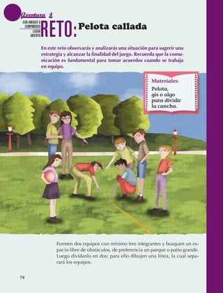 Aventura 4

                                 RETO:
               CON AMIGOS O
                COMPAÑEROS
                      LUGAR
                                                  Pelota callada
                    ABIERTO


                                 En este reto observarás y analizarás una situación para sugerir una
                                 estrategia y alcanzar la finalidad del juego. Recuerda que la comu-
                                 nicación es fundamental para tomar acuerdos cuando se trabaja
                                 en equipo.

                                                                                    Materiales:
                                                                                   Materiales:
                                                                                    Pelota,
                                                                                    gis o algo
                                                                                   Pelota, gis o
                                                                                    para dividir
                                                                                   material para
                                                                                    la cancha.
                                                                                   dividir su cancha.




                                        Formen dos equipos con mínimo tres integrantes y busquen un es‑
                                        pacio libre de obstáculos, de preferencia un parque o patio grande.
                                        Luego divídanlo en dos; para ello dibujen una línea, la cual sepa‑
                                        rará los equipos.


             74



AB-EDU-FIS-6-P-001-112.indb 74                                                                                14/11/11 10:18
 