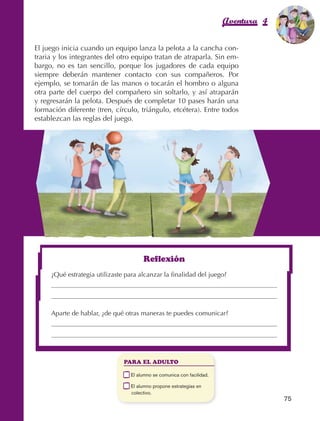 Aventura 4            El color
                                                                                                                de la Aventura 1
                                                                                                                         es
                                                                                                                   NARANJA



                El juego inicia cuando un equipo lanza la pelota a la cancha con‑
                traria y los integrantes del otro equipo tratan de atraparla. Sin em‑
                bargo, no es tan sencillo, porque los jugadores de cada equipo
                siempre deberán mantener contacto con sus compañeros. Por
                ejemplo, se tomarán de las manos o tocarán el hombro o alguna
                otra parte del cuerpo del compañero sin soltarlo, y así atraparán
                y regresarán la pelota. Después de completar 10 pases harán una
                formación diferente (tren, círculo, triángulo, etcétera). Entre todos
                establezcan las reglas del juego.




                                                             Reflexión
                          ¿Qué estrategia utilizaste para alcanzar la finalidad del juego?


                                                                                                            	

                          Aparte de hablar, ¿de qué otras maneras te puedes comunicar?




                                                     PARA EL ADULTO

                                                 	     E
                                                        l alumno se comunica con facilidad.

                                                 	     E
                                                        l alumno propone estrategias en
                                                       colectivo.
                                                                                                                  75



AB-EDU-FIS-6-P-001-112.indb 75                                                                                         14/11/11 10:18
 