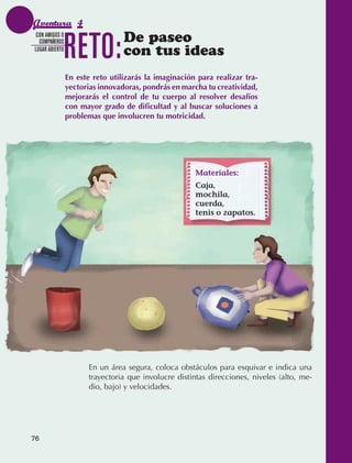 Aventura 4

                                 RETO:            De paseo
                CON AMIGOS O
                 COMPAÑEROS
               LUGAR ABIERTO
                                                  con tus ideas
                                 En este reto utilizarás la imaginación para realizar tra-
                                 yectorias innovadoras, pondrás en marcha tu creatividad,
                                 mejorarás el control de tu cuerpo al resolver desafíos
                                 con mayor grado de dificultad y al buscar soluciones a
                                 problemas que involucren tu motricidad.




                                                                        Materiales:
                                                                        Caja,
                                                                        mochila,
                                                                        cuerda,
                                                                        tenis o zapatos.




                                        En un área segura, coloca obstáculos para esquivar e indica una
                                        trayectoria que involucre distintas direcciones, niveles (alto, me‑
                                        dio, bajo) y velocidades.




             76



AB-EDU-FIS-6-P-001-112.indb 76                                                                                14/11/11 10:18
 