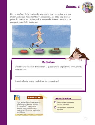 Aventura 4          El color
                                                                                                            de la Aventura 1
                                                                                                                     es
                                                                                                               NARANJA



                Un compañero debe realizar la trayectoria que propusiste y al ter‑
                minar aumentar movimientos y obstáculos, así cada vez que al‑
                guien lo realice se prolongará el recorrido. Procura cuidar a tu
                compañero en todo momento.




                                                                   Reflexión
                         Describe una situación de tu vida en la que resolviste un problema involucrando
                         tu motricidad.




                         Durante el reto, ¿cómo cuidaste de tus compañeros?




                                             Consulta en...                   PARA EL ADULTO

                             En la página: http://www.cenapra.            	    E
                                                                                l alumno hace propuestas
                             salud.gob.mx/ Revisa: “Cuates                     motrices originales.
                             de cuidado 2”, encontrarás
                             algunos consejos útiles para                 	    E
                                                                                l alumno toma medidas de
                             prevenir accidentes al realizar tus               seguridad.
                             actividades.


                                                                                                              77



AB-EDU-FIS-6-P-001-112.indb 77                                                                                     14/11/11 10:18
 