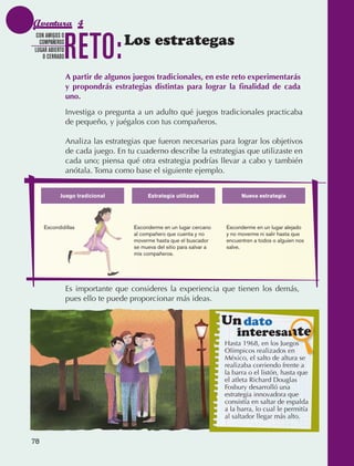 Aventura 4

                                 RETO:            Los estrategas
                CON AMIGOS O
                 COMPAÑEROS
               LUGAR ABIERTO
                  O CERRADO


                                 A partir de algunos juegos tradicionales, en este reto experimentarás
                                 y propondrás estrategias distintas para lograr la finalidad de cada
                                 uno.
                                 Investiga o pregunta a un adulto qué juegos tradicionales practicaba
                                 de pequeño, y juégalos con tus compañeros.

                                 Analiza las estrategias que fueron necesarias para lograr los objetivos
                                 de cada juego. En tu cuaderno describe la estrategias que utilizaste en
                                 cada uno; piensa qué otra estrategia podrías llevar a cabo y también
                                 anótala. Toma como base el siguiente ejemplo.


                            Juego tradicional             Estrategia utilizada                Nueva estrategia




                   Escondidillas                     Esconderme en un lugar cercano     Esconderme en un lugar alejado
                                                     al compañero que cuenta y no       y no moverme ni salir hasta que
                                                     moverme hasta que el buscador      encuentren a todos o alguien nos
                                                     se mueva del sitio para salvar a   salve.
                                                     mis compañeros.




                                 Es importante que consideres la experiencia que tienen los demás,
                                 pues ello te puede proporcionar más ideas.

                                                                                        Un dato
                                                                                            interesante
                                                                                        Hasta 1968, en los Juegos
                                                                                        Olímpicos realizados en
                                                                                        México, el salto de altura se
                                                                                        realizaba corriendo frente a
                                                                                        la barra o el listón, hasta que
                                                                                        el atleta Richard Douglas
                                                                                        Fosbury desarrolló una
                                                                                        estrategia innovadora que
                                                                                        consistía en saltar de espalda
                                                                                        a la barra, lo cual le permitía
                                                                                        al saltador llegar más alto.


             78



AB-EDU-FIS-6-P-001-112.indb 78                                                                                             14/11/11 10:18
 